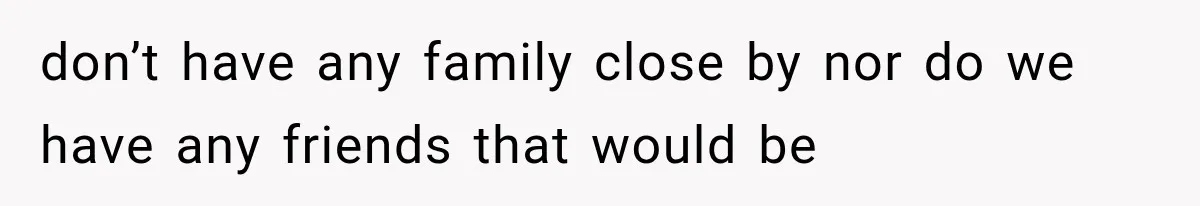 don’t have any family close by nor do we have any friends that would be