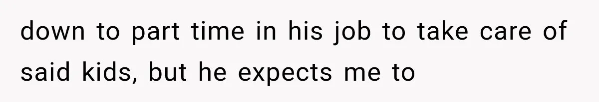 down to part time in his job to take care of said kids, but he expects me to