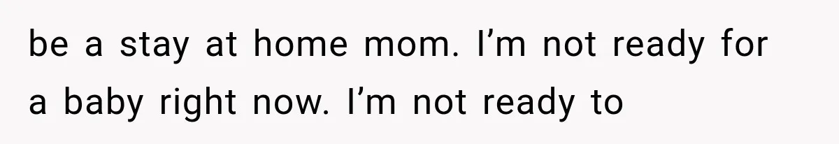be a stay at home mom. I’m not ready for a baby right now. I’m not ready to