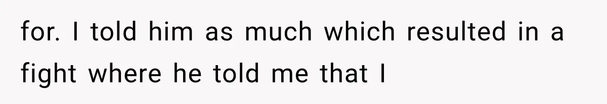 for. I told him as much which resulted in a fight where he told me that I