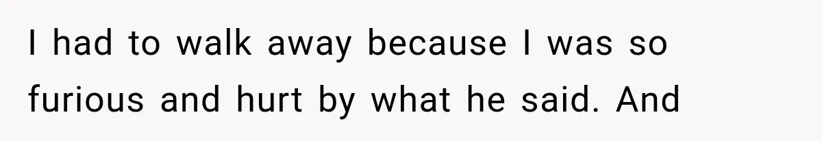 I had to walk away because I was so furious and hurt by what he said. And