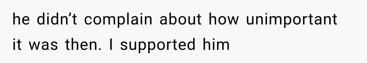 he didn’t complain about how unimportant it was then. I supported him