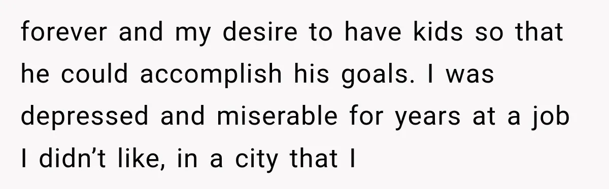 forever and my desire to have kids so that he could accomplish his goals. I was depressed and miserable for years at a job I didn’t like, in a city...