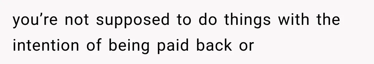 you’re not supposed to do things with the intention of being paid back or