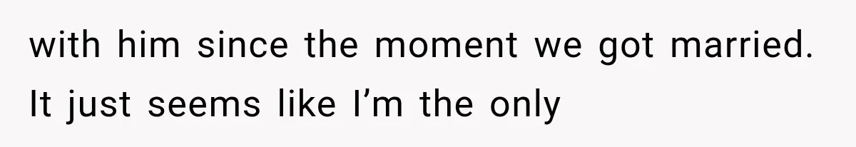 with him since the moment we got married. It just seems like I’m the only