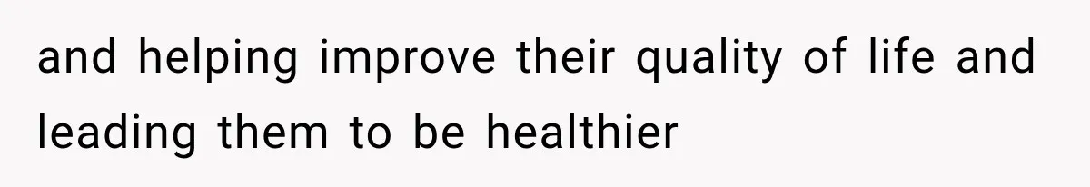 and helping improve their quality of life and leading them to be healthier
