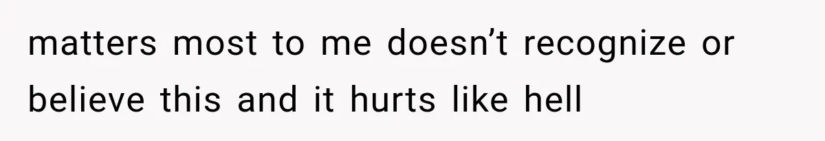 matters most to me doesn’t recognize or believe this and it hurts like hell