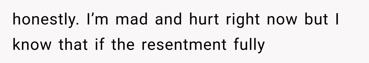 honestly. I’m mad and hurt right now but I know that if the resentment fully