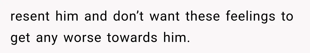 resent him and don’t want these feelings to get any worse towards him.