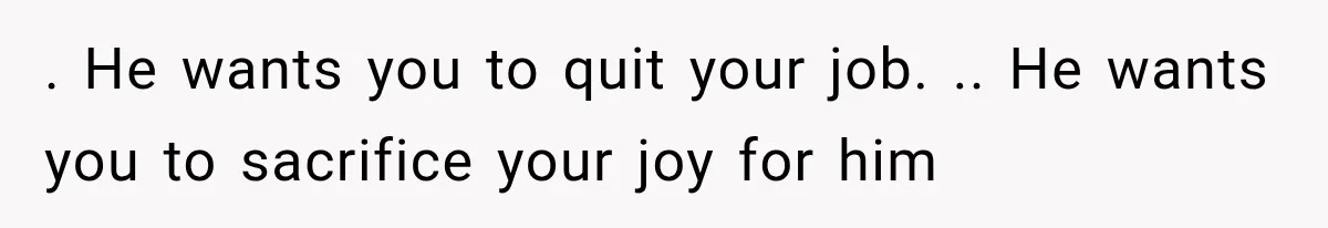 . He wants you to quit your job. .. He wants you to sacrifice your joy for him