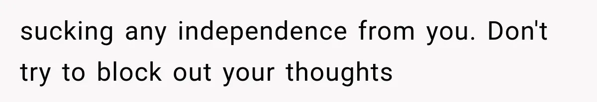 sucking any independence from you. Don't try to block out your thoughts