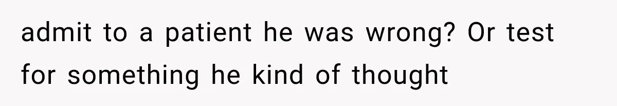 admit to a patient he was wrong? Or test for something he kind of thought
