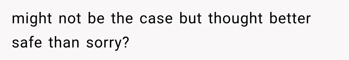 might not be the case but thought better safe than sorry?
