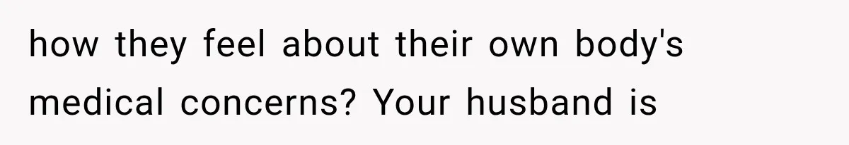 how they feel about their own body's medical concerns? Your husband is