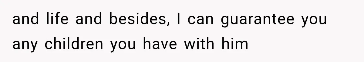 and life and besides, I can guarantee you any children you have with him