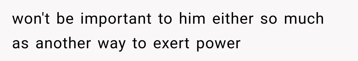 won't be important to him either so much as another way to exert power