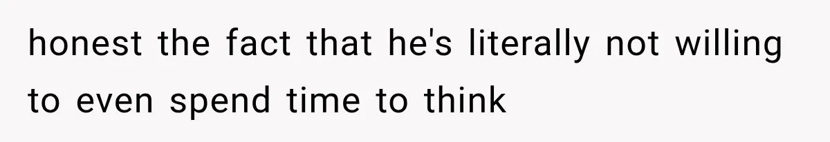honest the fact that he's literally not willing to even spend time to think