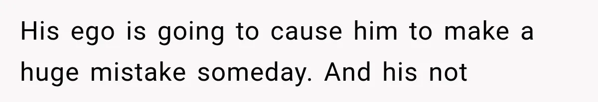 His ego is going to cause him to make a huge mistake someday. And his not