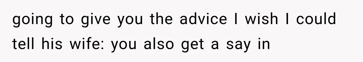 going to give you the advice I wish I could tell his wife: you also get a say in