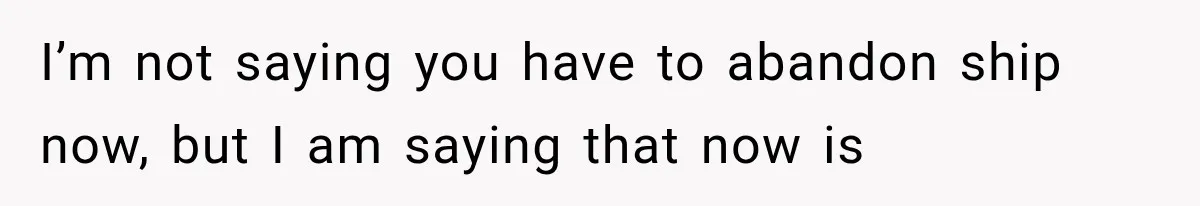 I’m not saying you have to abandon ship now, but I am saying that now is