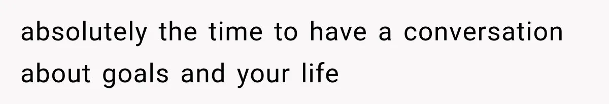absolutely the time to have a conversation about goals and your life