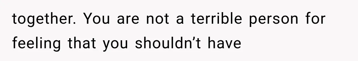 together. You are not a terrible person for feeling that you shouldn’t have