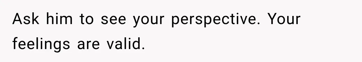 Ask him to see your perspective. Your feelings are valid.