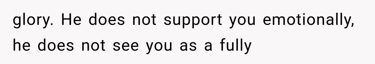 glory. He does not support you emotionally, he does not see you as a fully