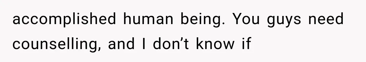 accomplished human being. You guys need counselling, and I don’t know if