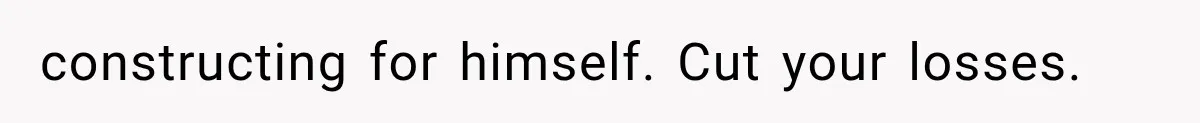 constructing for himself. Cut your losses.