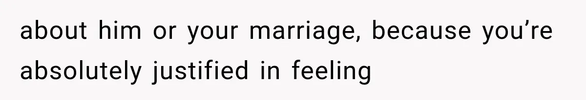 about him or your marriage, because you’re absolutely justified in feeling