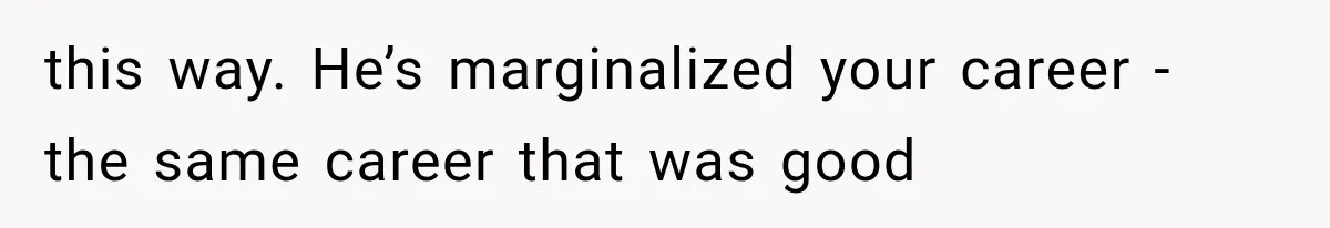 this way. He’s marginalized your career - the same career that was good