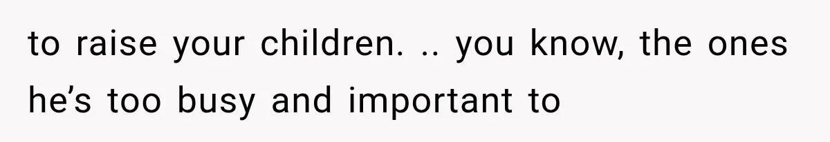 to raise your children. .. you know, the ones he’s too busy and important to