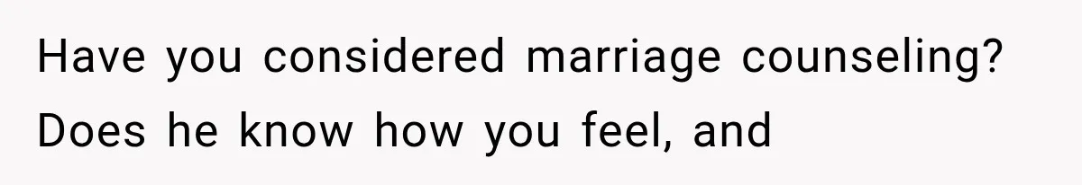 Have you considered marriage counseling? Does he know how you feel, and