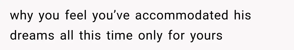 why you feel you’ve accommodated his dreams all this time only for yours