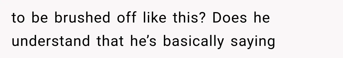 to be brushed off like this? Does he understand that he’s basically saying