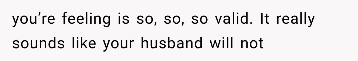 you’re feeling is so, so, so valid. It really sounds like your husband will not