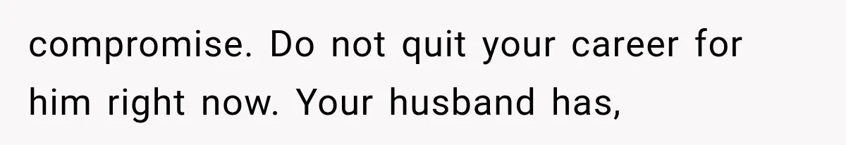 compromise. Do not quit your career for him right now. Your husband has,