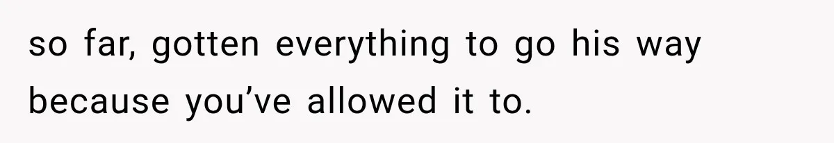 so far, gotten everything to go his way because you’ve allowed it to.