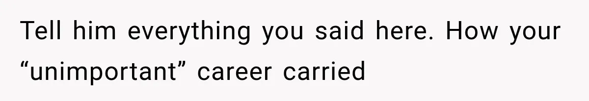 Tell him everything you said here. How your “unimportant” career carried