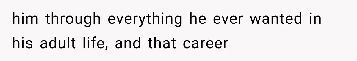 him through everything he ever wanted in his adult life, and that career