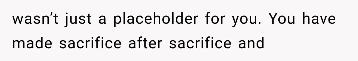 wasn’t just a placeholder for you. You have made sacrifice after sacrifice and