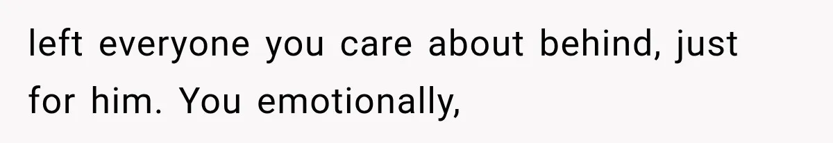 left everyone you care about behind, just for him. You emotionally,