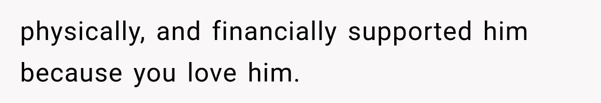 physically, and financially supported him because you love him.