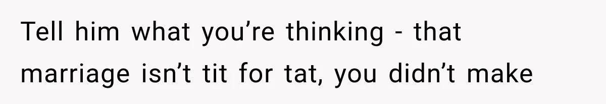 Tell him what you’re thinking - that marriage isn’t tit for tat, you didn’t make
