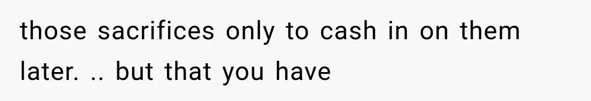 those sacrifices only to cash in on them later. .. but that you have