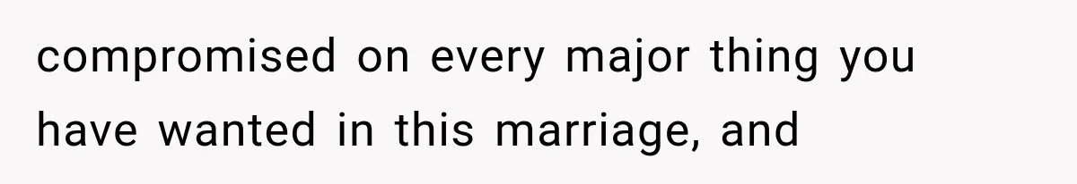 compromised on every major thing you have wanted in this marriage, and