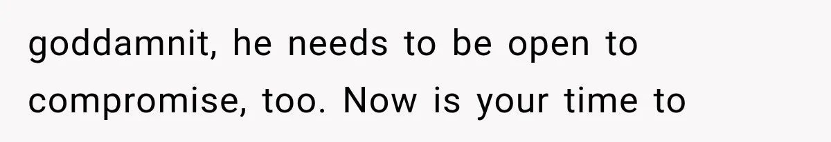 goddamnit, he needs to be open to compromise, too. Now is your time to