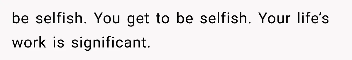 be selfish. You get to be selfish. Your life’s work is significant.