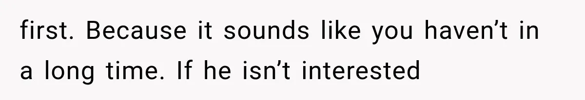 first. Because it sounds like you haven’t in a long time. If he isn’t interested